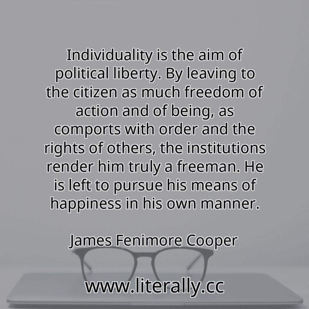 Individuality is the aim of political liberty. By leaving to the citizen as much freedom of action and of being, as comports with order and the rights of others, the institutions render him truly a freeman. He is left to pursue his means of happiness in his own manner.
James Fenimore Cooper
