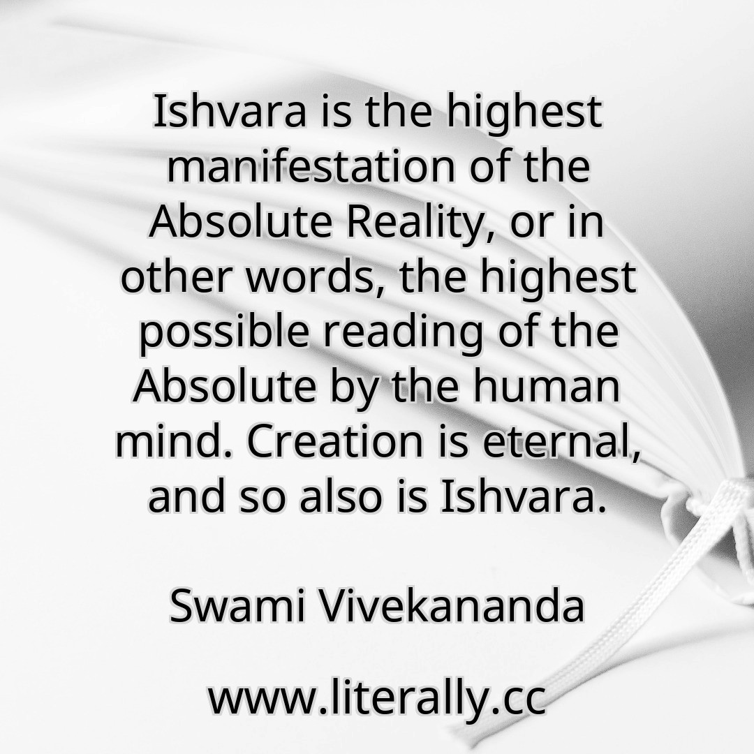 Ishvara is the highest manifestation of the Absolute Reality, or in other words, the highest possible reading of the Absolute by the human mind. Creation is eternal, and so also is Ishvara.
Swami Vivekananda
