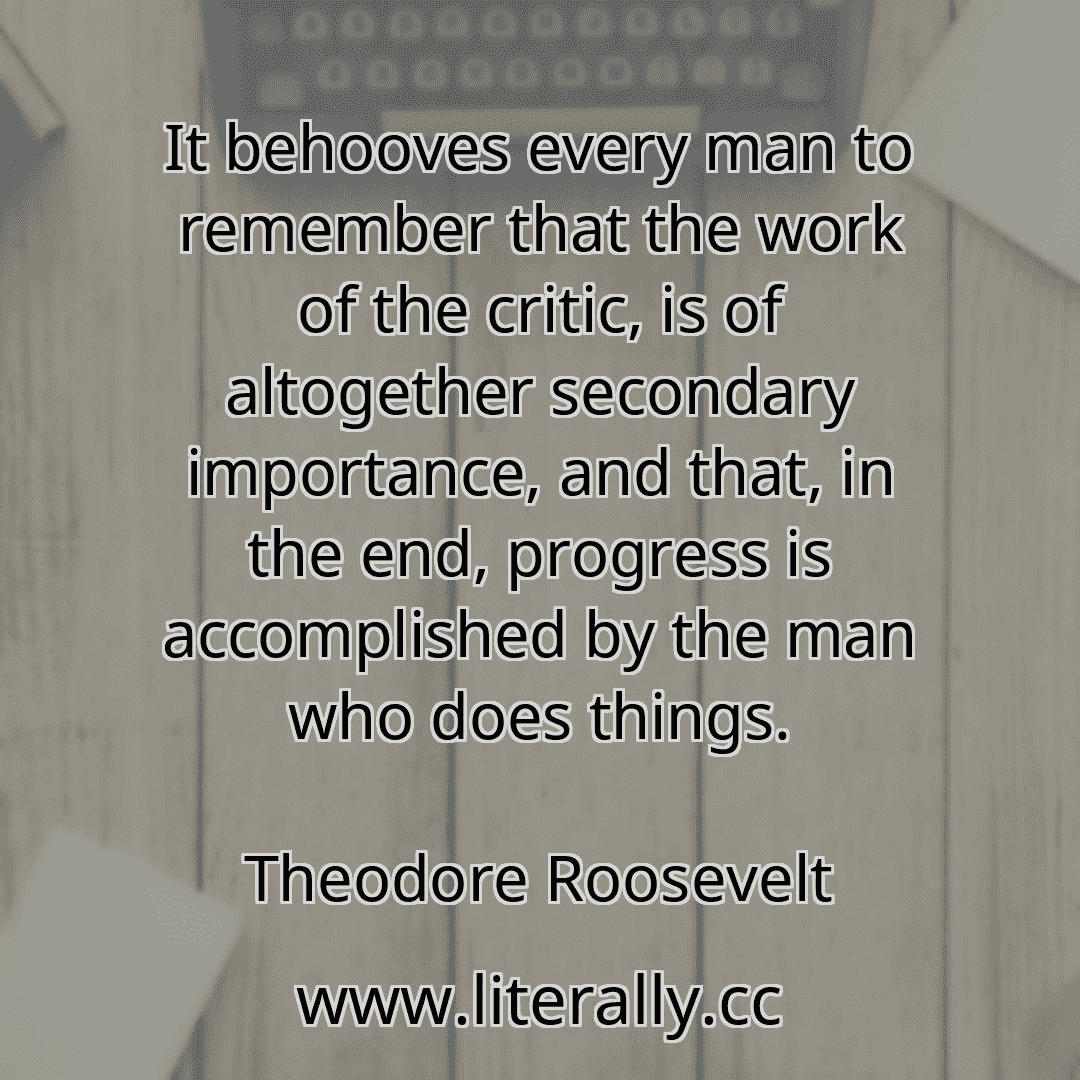 It behooves every man to remember that the work of the critic, is of altogether secondary importance, and that, in the end, progress is accomplished by the man who does things.
Theodore Roosevelt
