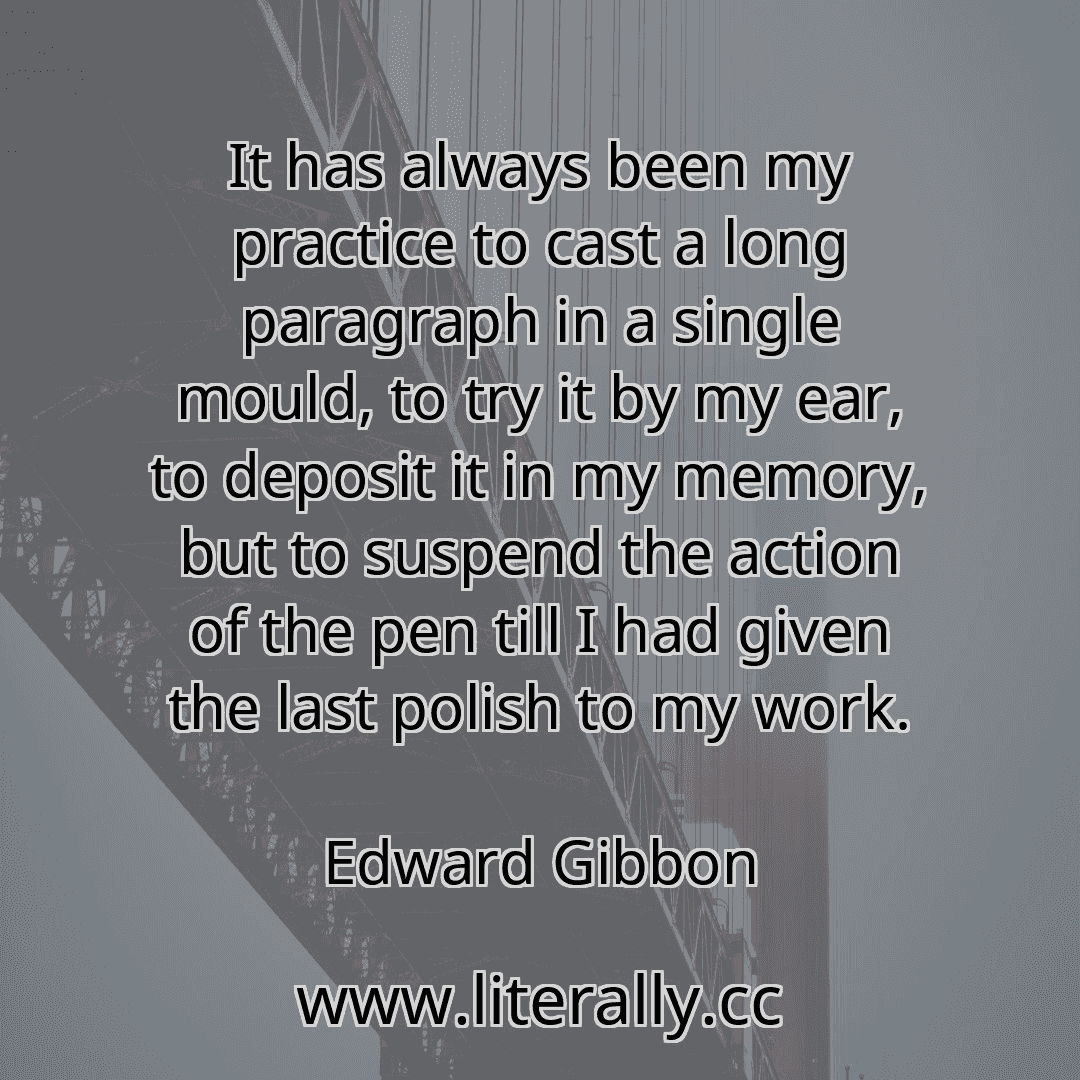 It has always been my practice to cast a long paragraph in a single mould, to try it by my ear, to deposit it in my memory, but to suspend the action of the pen till I had given the last polish to my work.
Edward Gibbon
