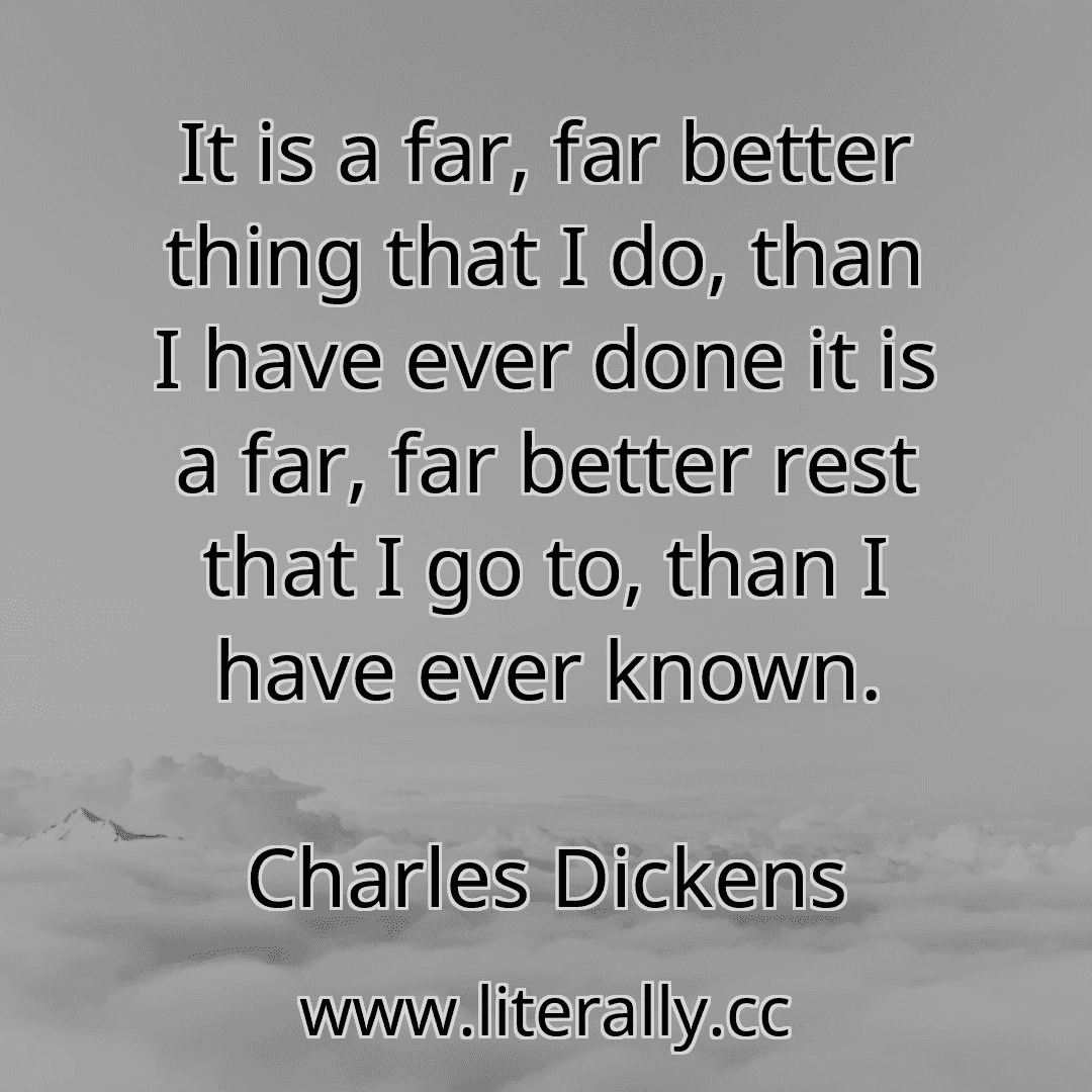 It is a far, far better thing that I do, than I have ever done it is a far, far better rest that I go to, than I have ever known.
Charles Dickens
