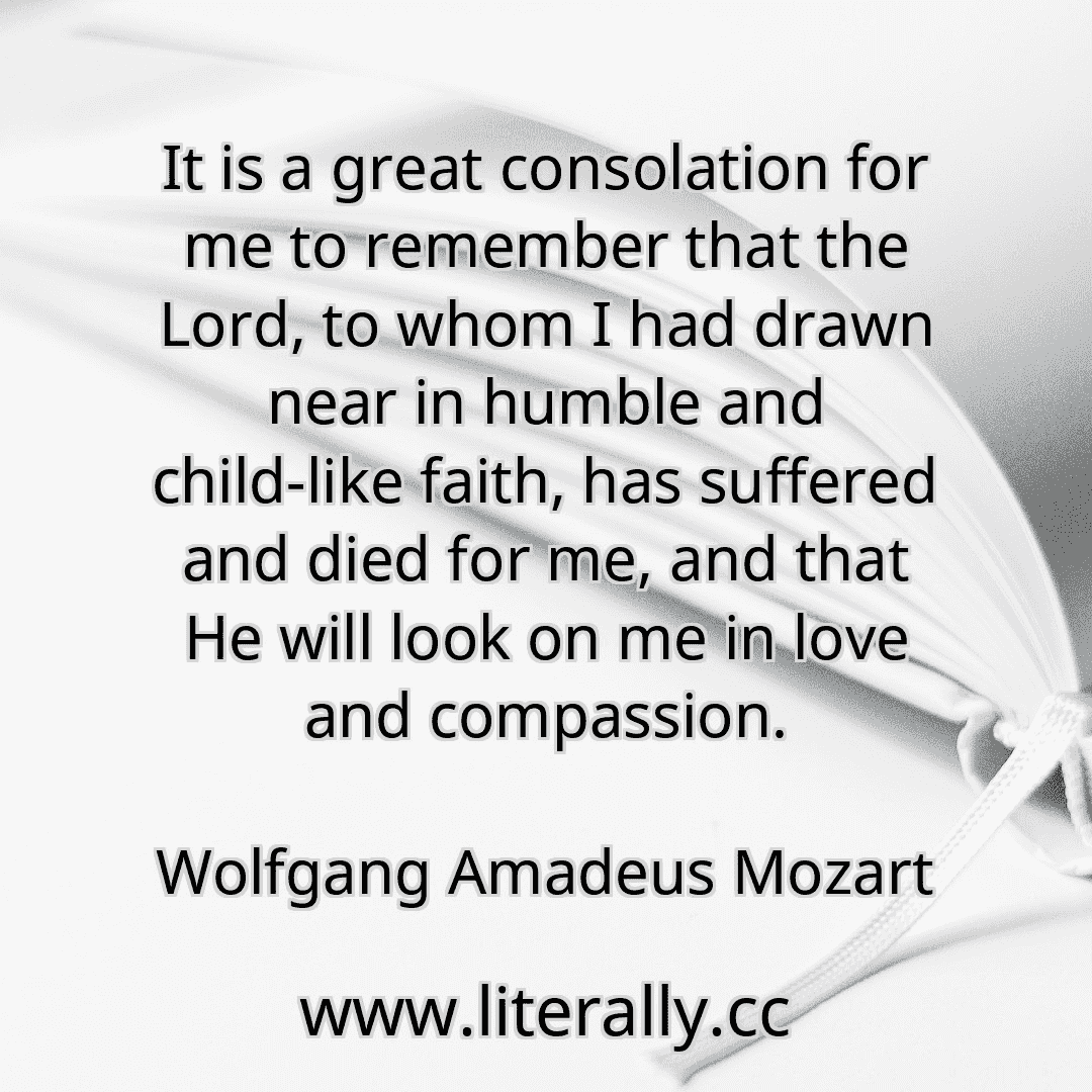 It is a great consolation for me to remember that the Lord, to whom I had drawn near in humble and child-like faith, has suffered and died for me, and that He will look on me in love and compassion.
Wolfgang Amadeus Mozart

