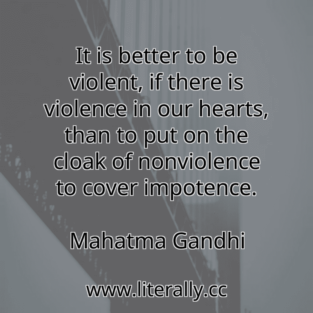 It is better to be violent, if there is violence in our hearts, than to put on the cloak of nonviolence to cover impotence.
Mahatma Gandhi
