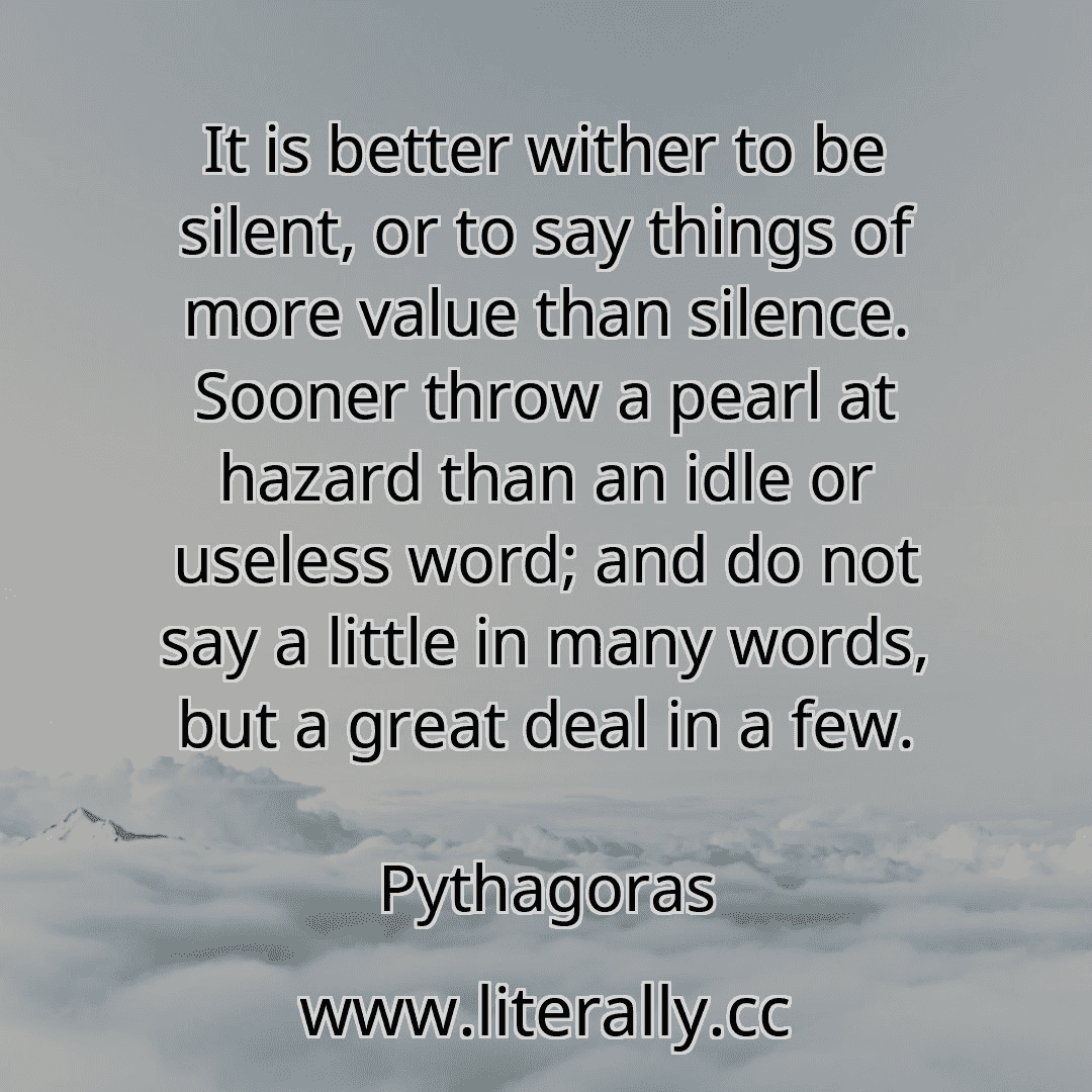 It is better wither to be silent, or to say things of more value than silence. Sooner throw a pearl at hazard than an idle or useless word; and do not say a little in many words, but a great deal in a few.
Pythagoras
