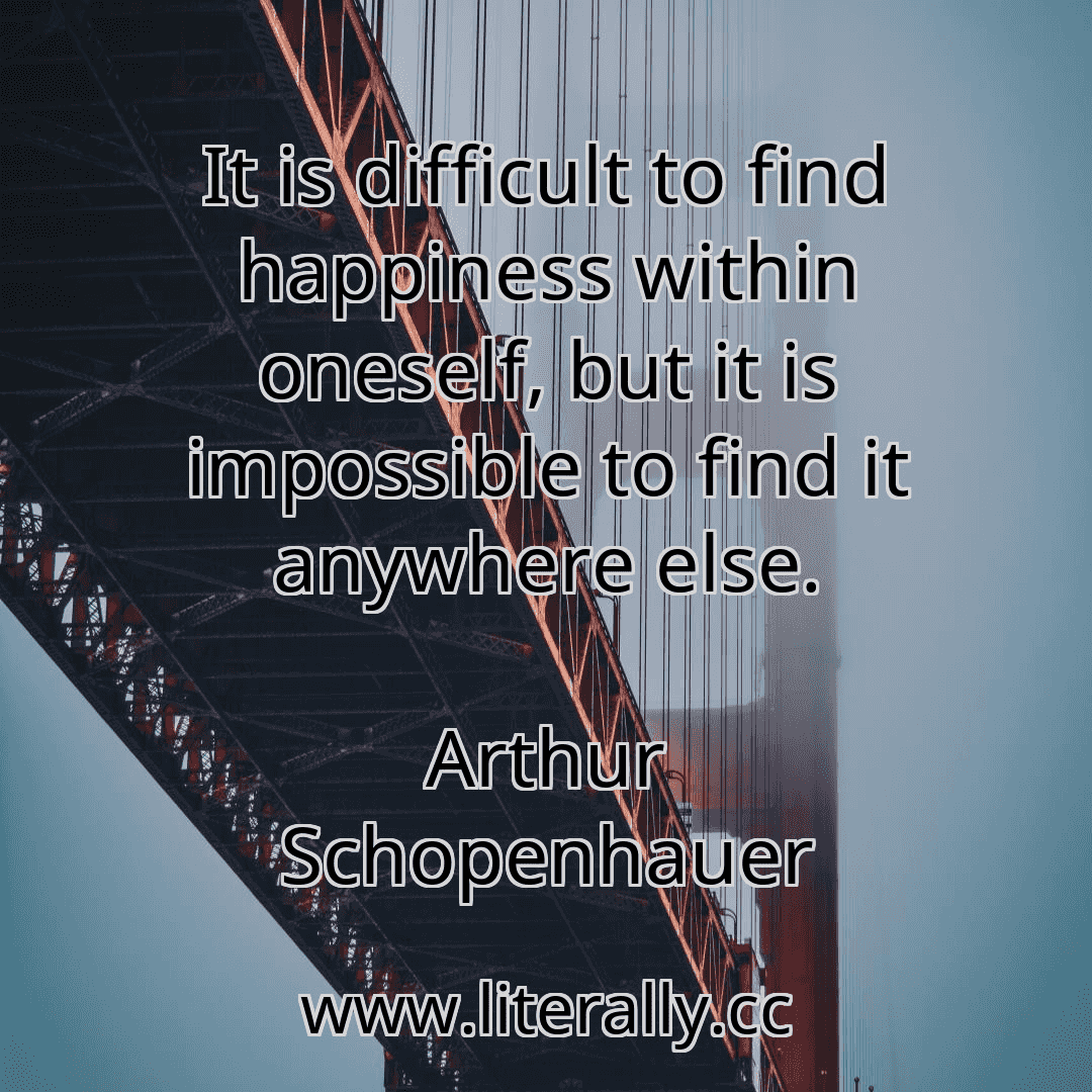 It is difficult to find happiness within oneself, but it is impossible to find it anywhere else.
Arthur Schopenhauer
