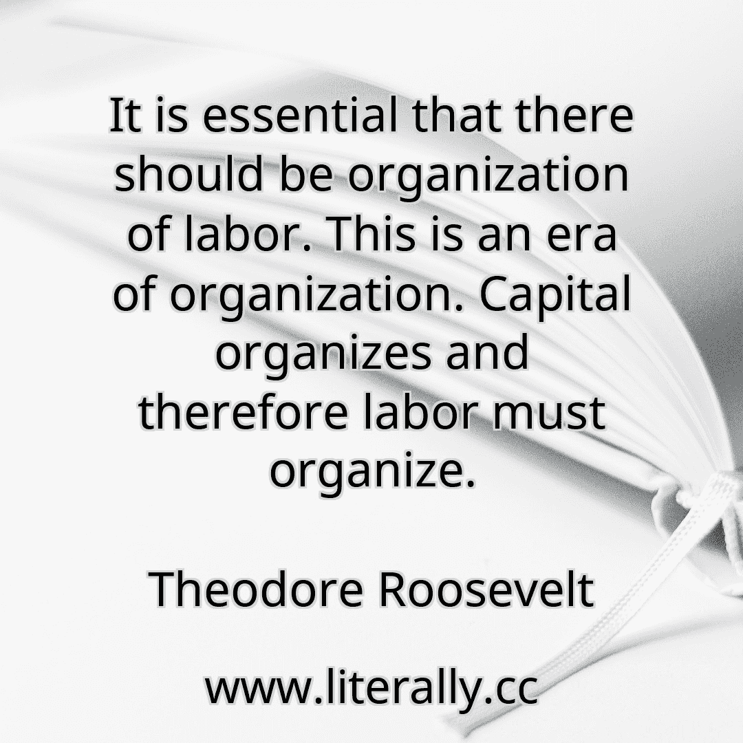 It is essential that there should be organization of labor. This is an era of organization. Capital organizes and therefore labor must organize.
Theodore Roosevelt
