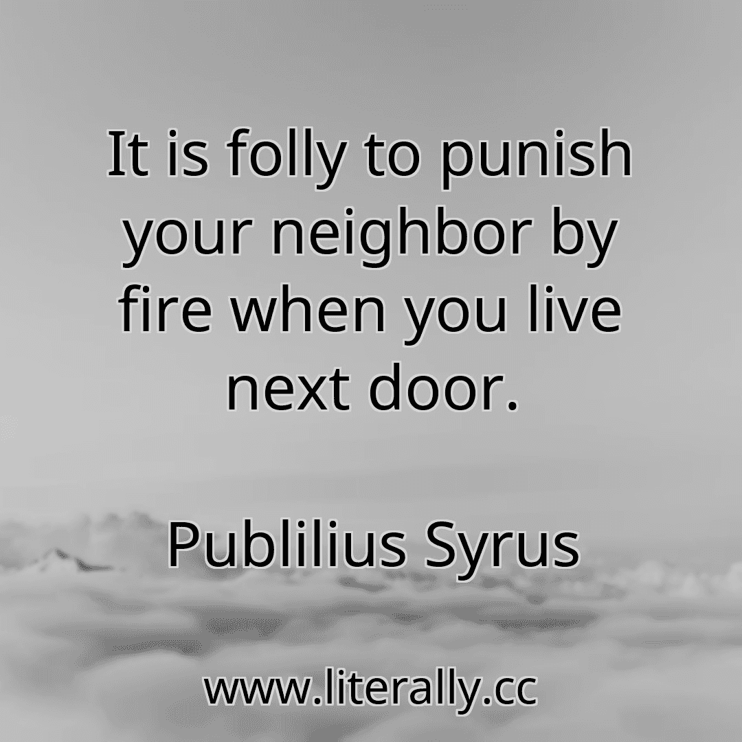 It is folly to punish your neighbor by fire when you live next door.
Publilius Syrus

