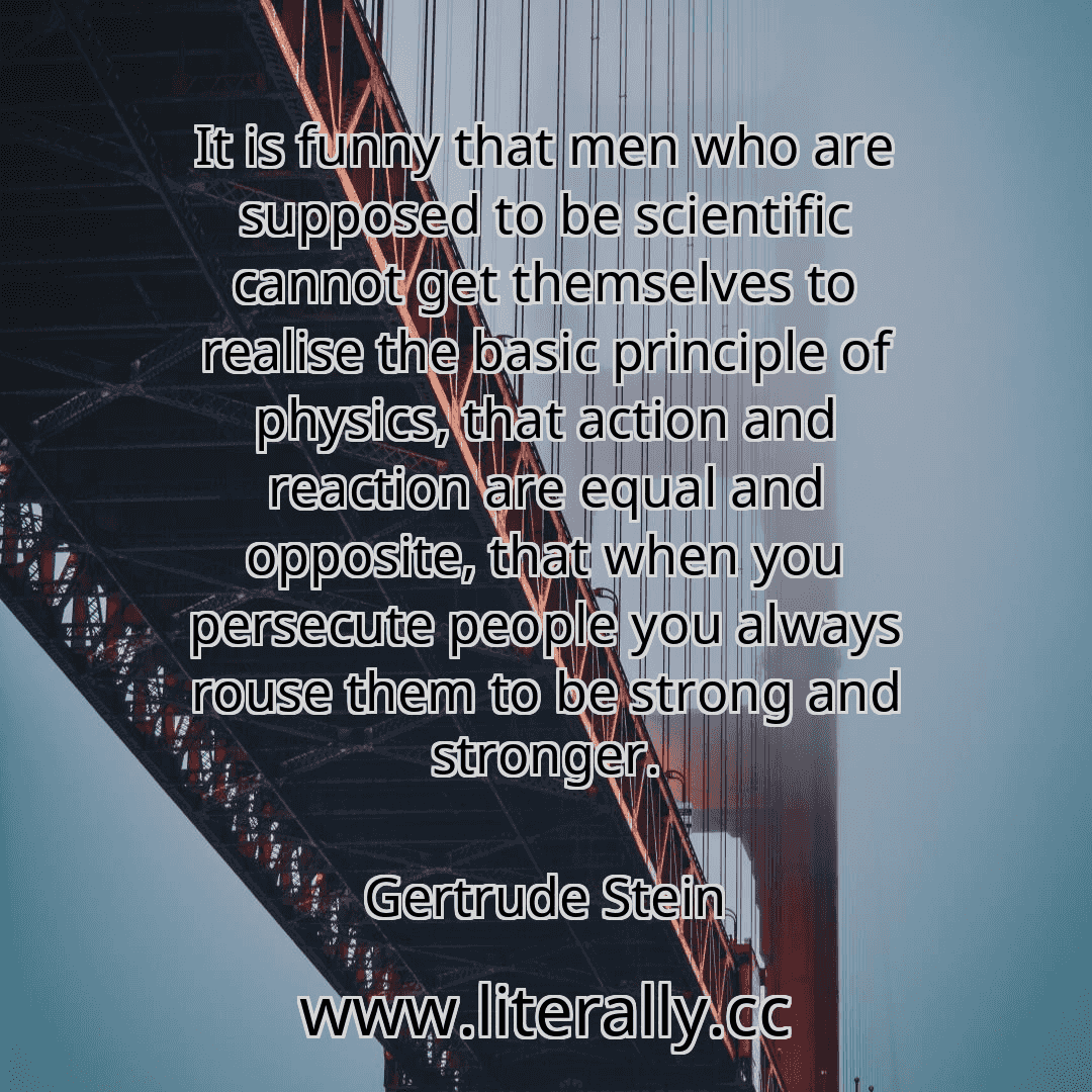 It is funny that men who are supposed to be scientific cannot get themselves to realise the basic principle of physics, that action and reaction are equal and opposite, that when you persecute people you always rouse them to be strong and stronger.
Gertrude Stein
