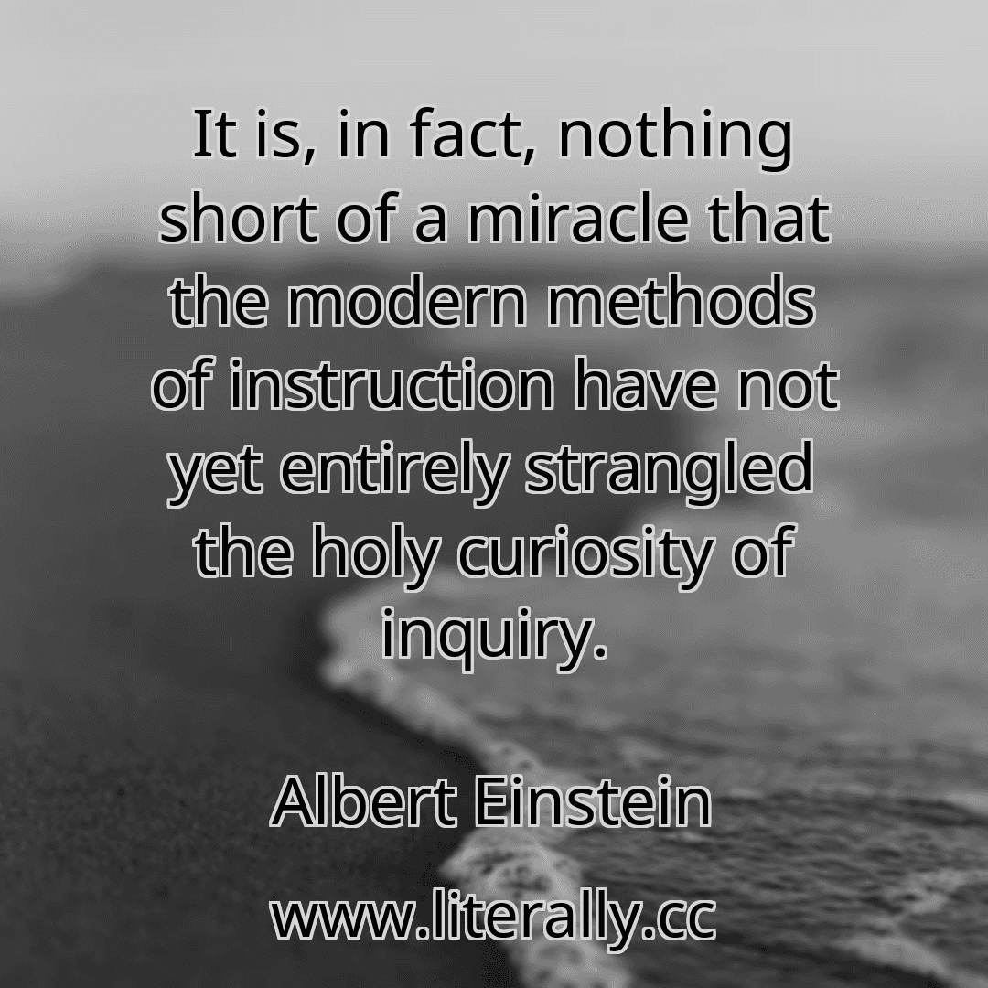 It is, in fact, nothing short of a miracle that the modern methods of instruction have not yet entirely strangled the holy curiosity of inquiry.
Albert Einstein
