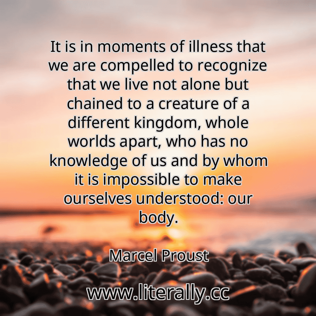 It is in moments of illness that we are compelled to recognize that we live not alone but chained to a creature of a different kingdom, whole worlds apart, who has no knowledge of us and by whom it is impossible to make ourselves understood: our body.
Marcel Proust

