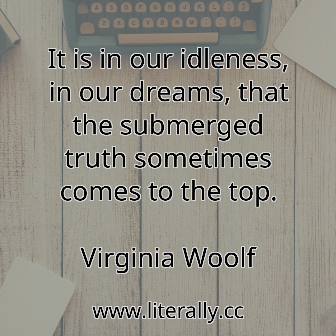 It is in our idleness, in our dreams, that the submerged truth sometimes comes to the top.
Virginia Woolf
