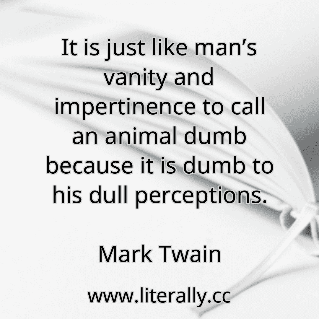 It is just like man’s vanity and impertinence to call an animal dumb because it is dumb to his dull perceptions.
Mark Twain
