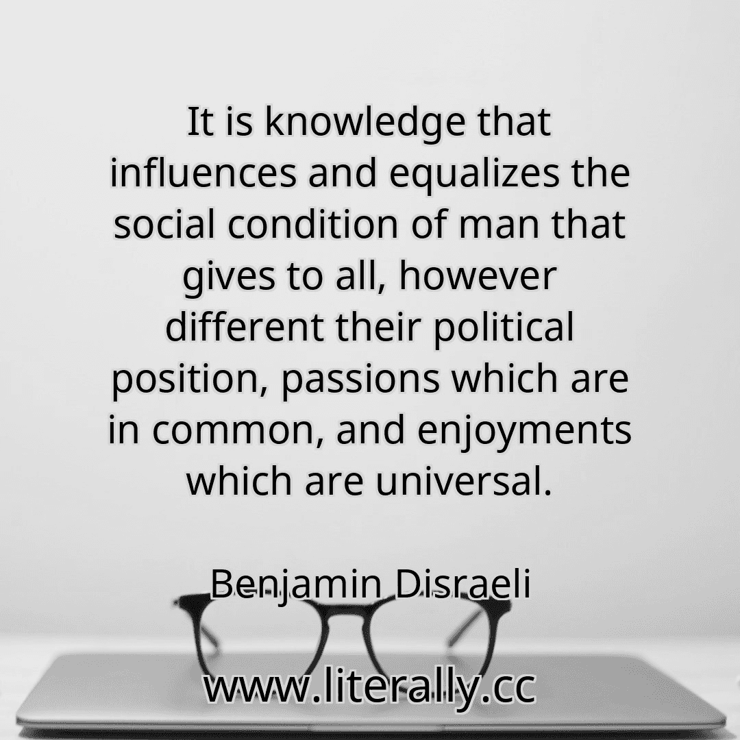 It is knowledge that influences and equalizes the social condition of man that gives to all, however different their political position, passions which are in common, and enjoyments which are universal.
Benjamin Disraeli
