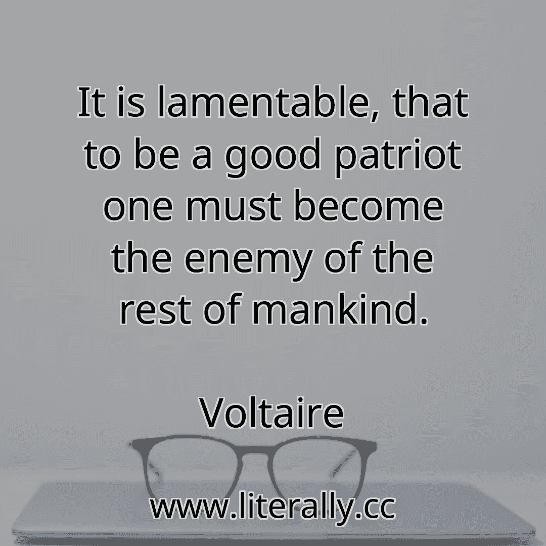 It is lamentable, that to be a good patriot one must become the enemy of the rest of mankind.
Voltaire
