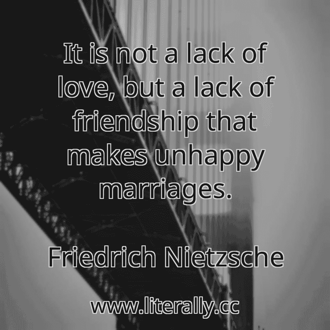 It is not a lack of love, but a lack of friendship that makes unhappy marriages.
Friedrich Nietzsche
