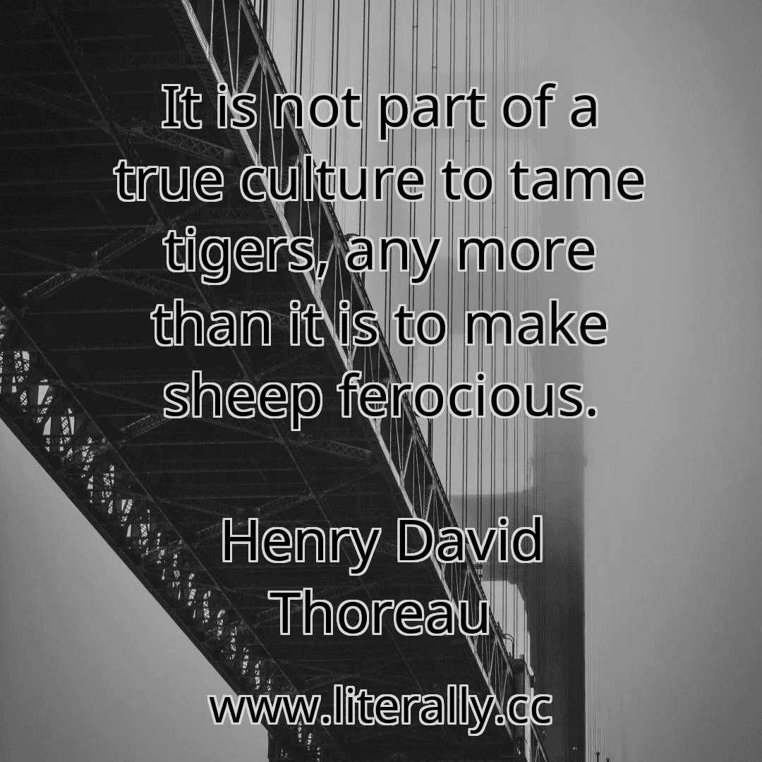 It is not part of a true culture to tame tigers, any more than it is to make sheep ferocious.
Henry David Thoreau
