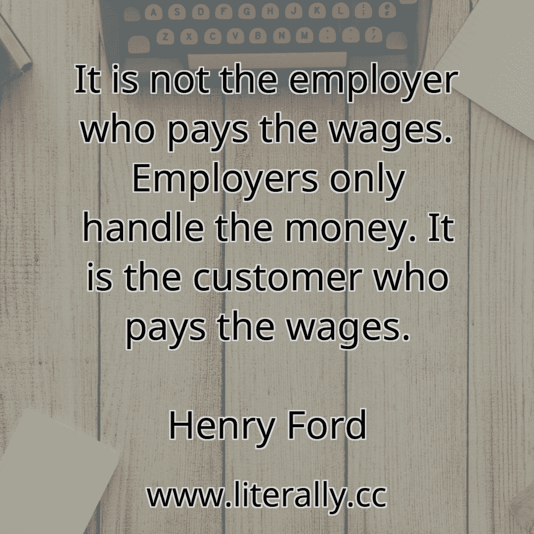 It is not the employer who pays the wages. Employers only handle the money. It is the customer who pays the wages.
Henry Ford

