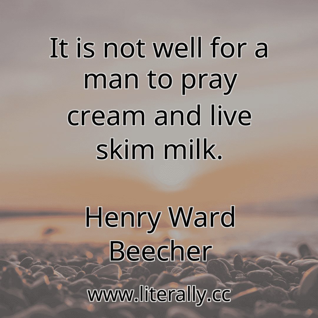 It is not well for a man to pray cream and live skim milk.
Henry Ward Beecher
