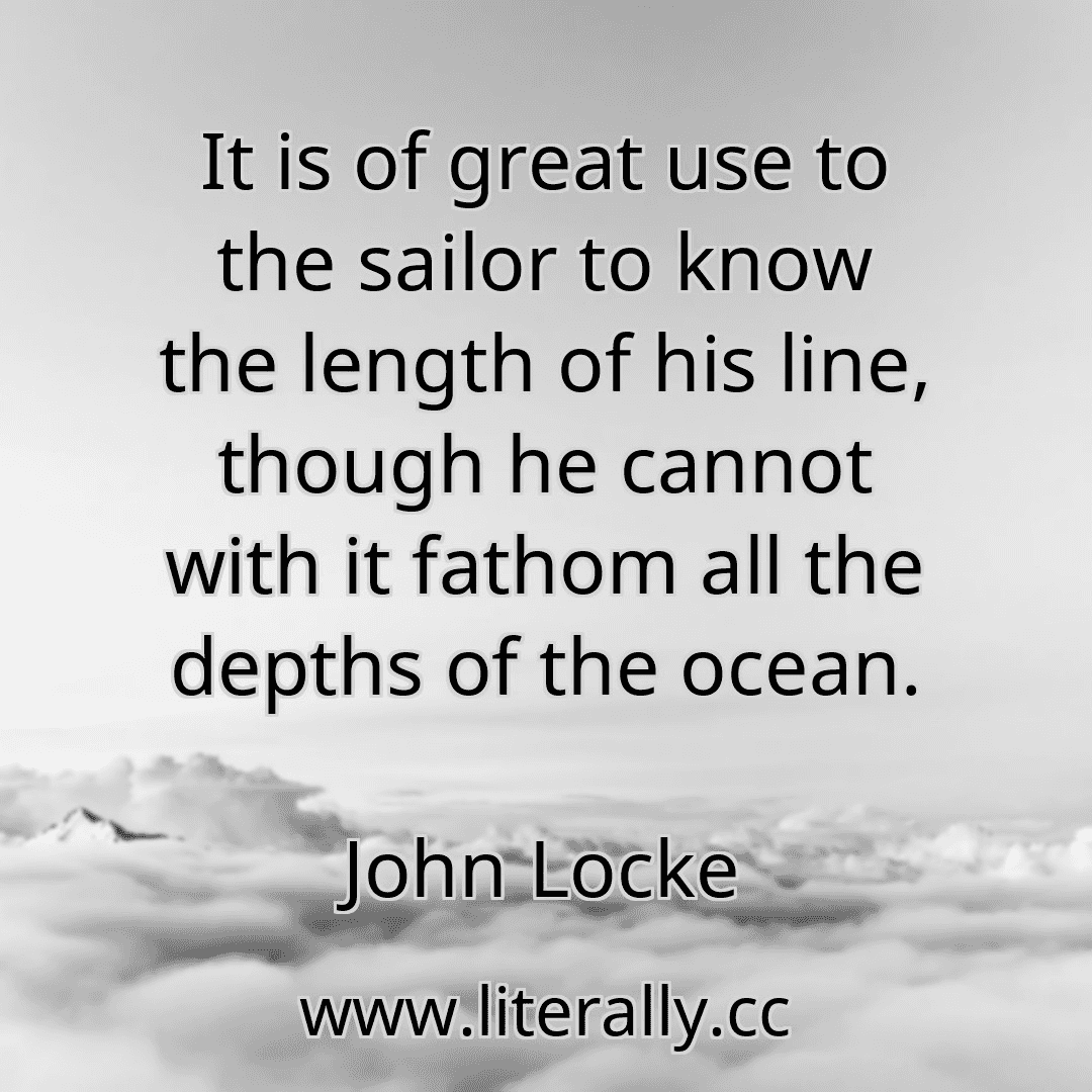 It is of great use to the sailor to know the length of his line, though he cannot with it fathom all the depths of the ocean.
John Locke
