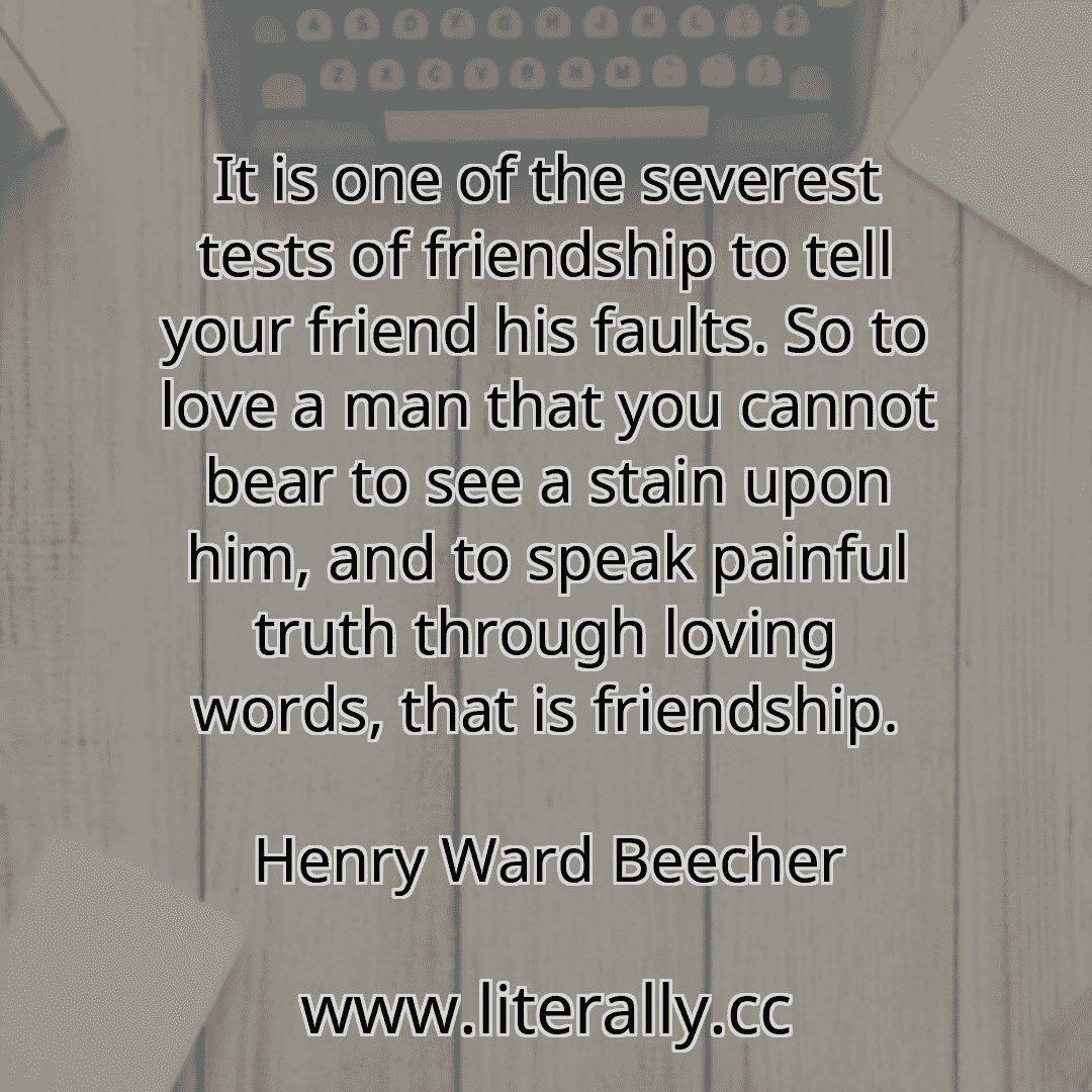 It is one of the severest tests of friendship to tell your friend his faults. So to love a man that you cannot bear to see a stain upon him, and to speak painful truth through loving words, that is friendship.
Henry Ward Beecher

