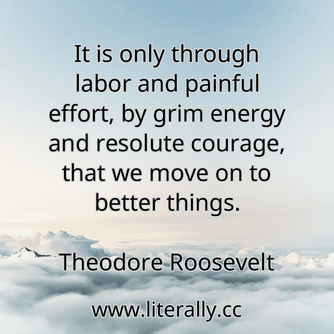 It is only through labor and painful effort, by grim energy and resolute courage, that we move on to better things.
Theodore Roosevelt
