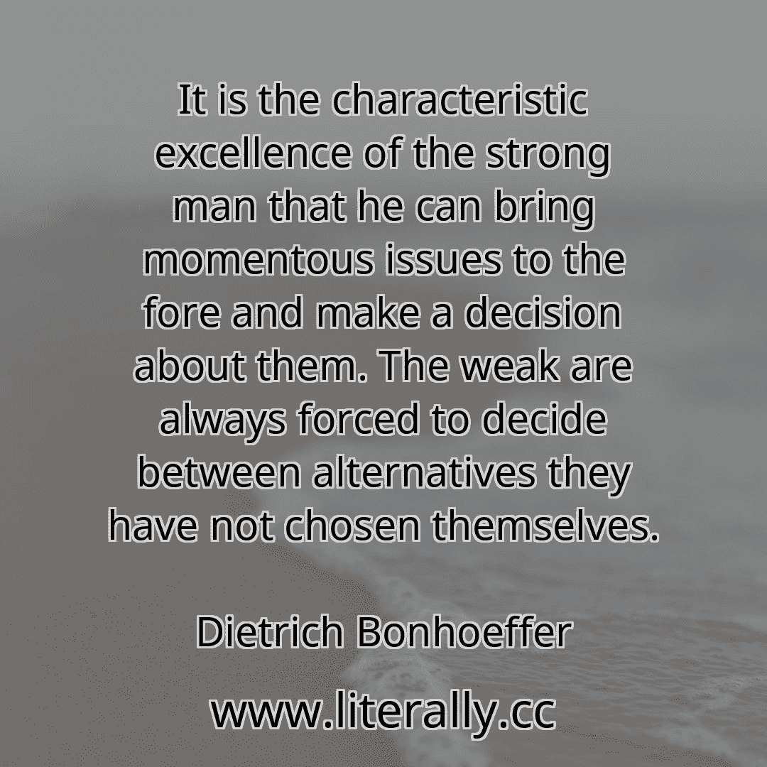It is the characteristic excellence of the strong man that he can bring momentous issues to the fore and make a decision about them. The weak are always forced to decide between alternatives they have not chosen themselves.
Dietrich Bonhoeffer
