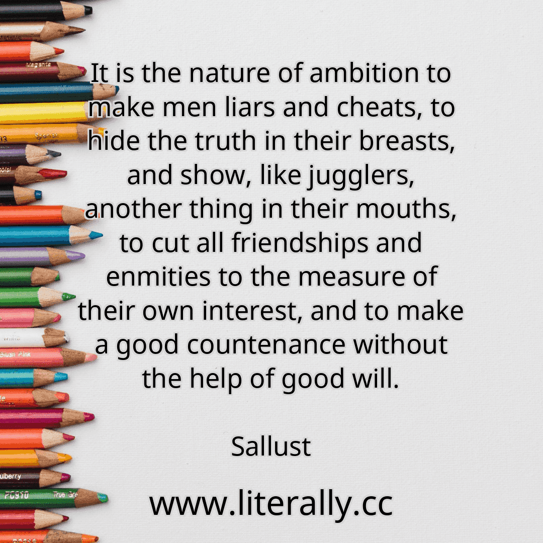 It is the nature of ambition to make men liars and cheats, to hide the truth in their breasts, and show, like jugglers, another thing in their mouths, to cut all friendships and enmities to the measure of their own interest, and to make a good countenance without the help of good will.
Sallust
