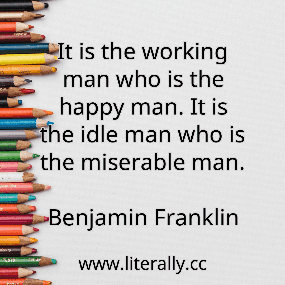 It is the working man who is the happy man. It is the idle man who is the miserable man.
Benjamin Franklin
