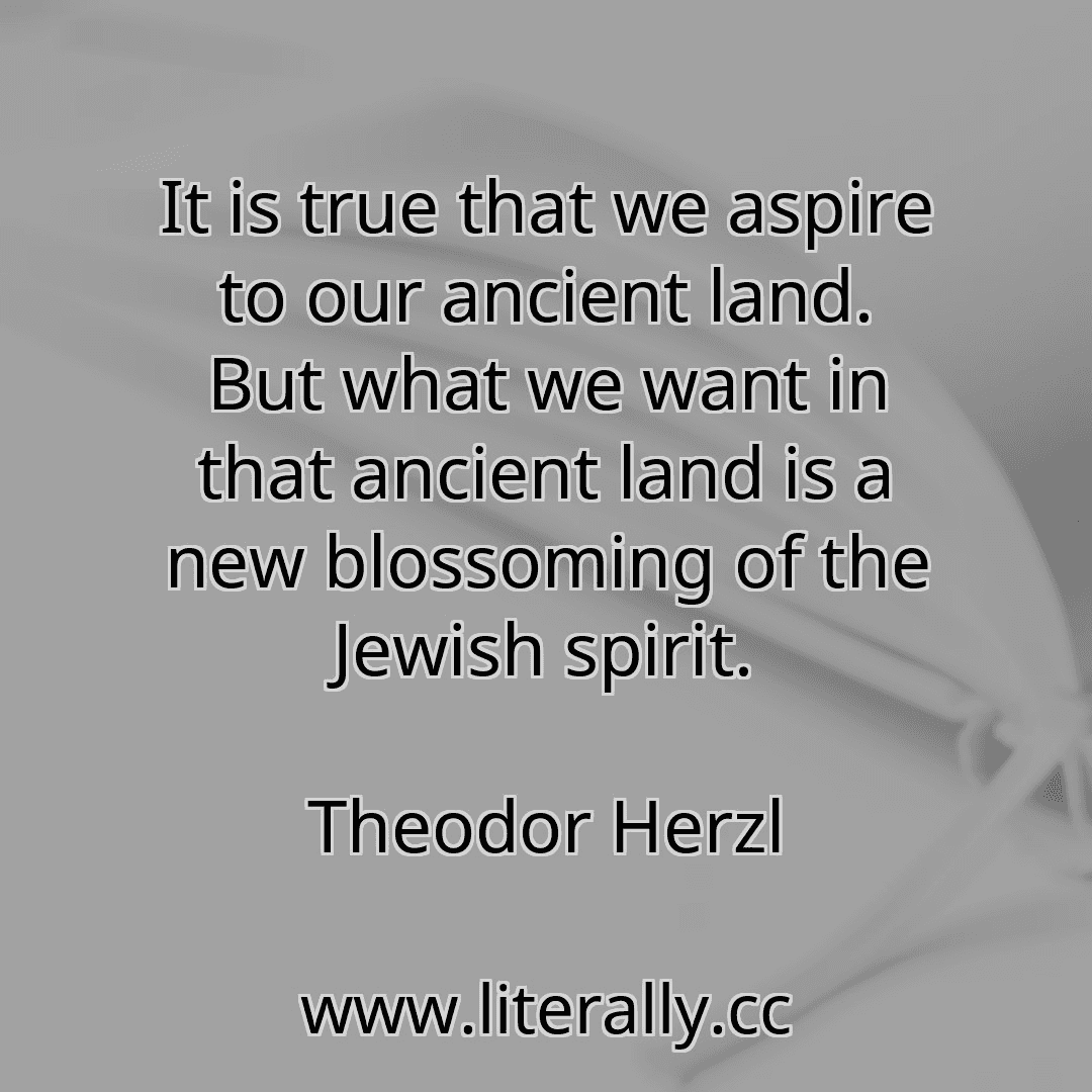 It is true that we aspire to our ancient land. But what we want in that ancient land is a new blossoming of the Jewish spirit.
Theodor Herzl
