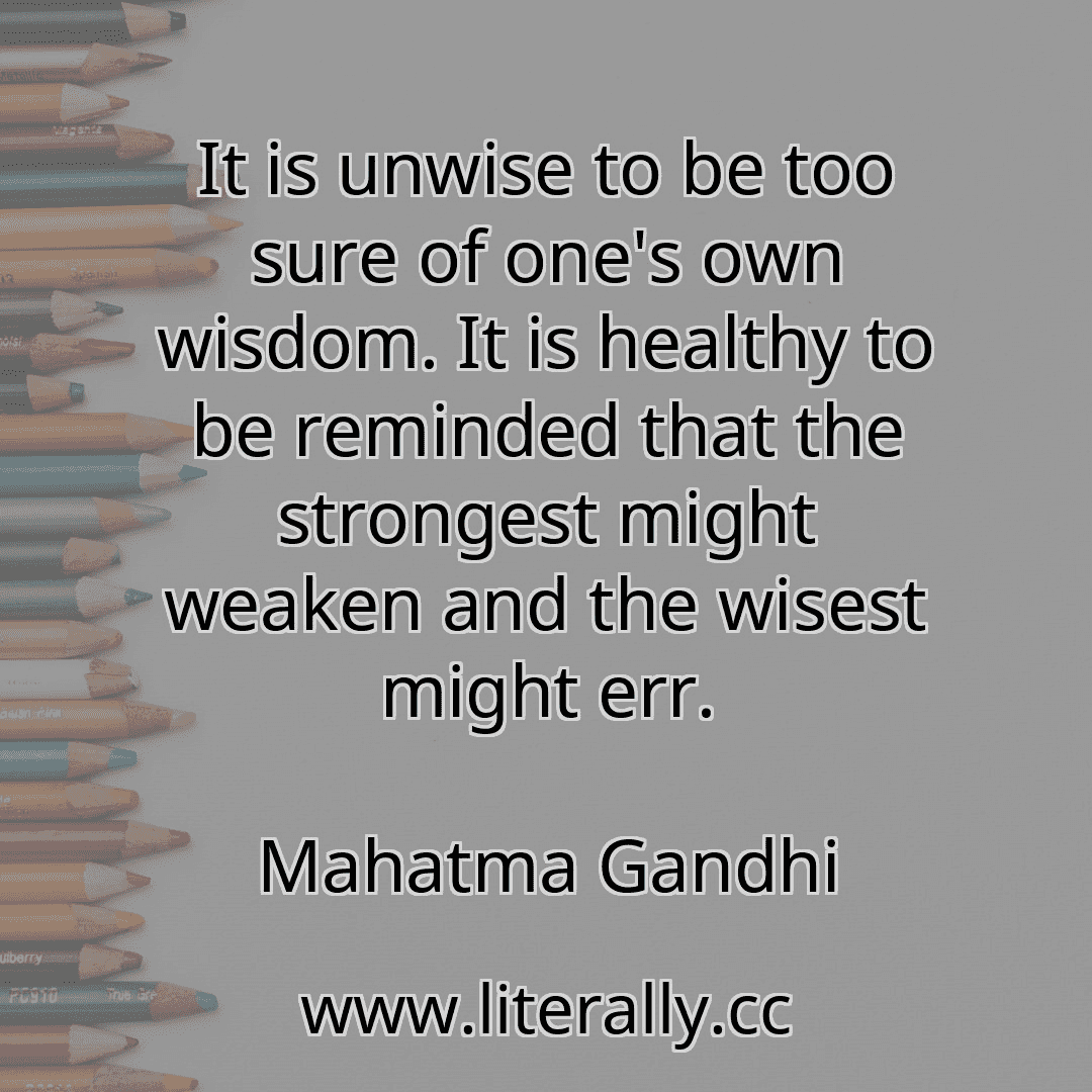 It is unwise to be too sure of one's own wisdom. It is healthy to be reminded that the strongest might weaken and the wisest might err.
Mahatma Gandhi
