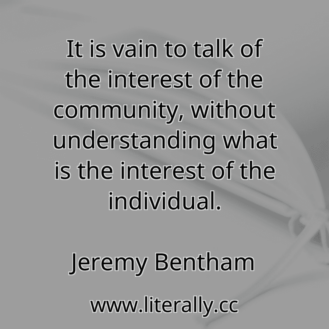 It is vain to talk of the interest of the community, without understanding what is the interest of the individual.
Jeremy Bentham
