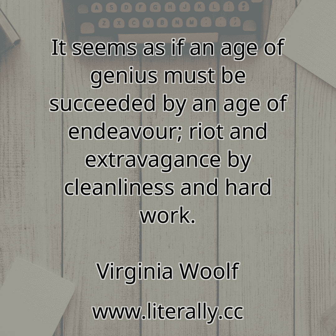 It seems as if an age of genius must be succeeded by an age of endeavour; riot and extravagance by cleanliness and hard work.
Virginia Woolf
