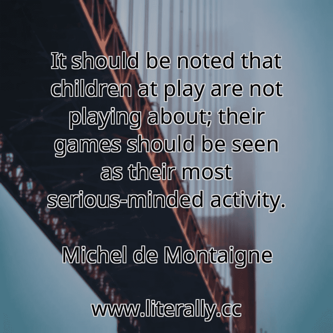 It should be noted that children at play are not playing about; their games should be seen as their most serious-minded activity.
Michel de Montaigne
