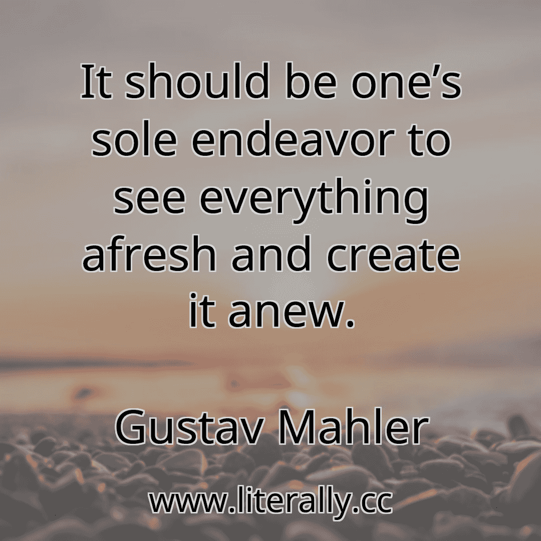 It should be one’s sole endeavor to see everything afresh and create it anew.
Gustav Mahler

