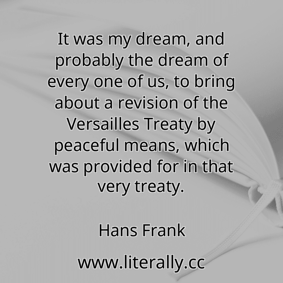 It was my dream, and probably the dream of every one of us, to bring about a revision of the Versailles Treaty by peaceful means, which was provided for in that very treaty.
Hans Frank
