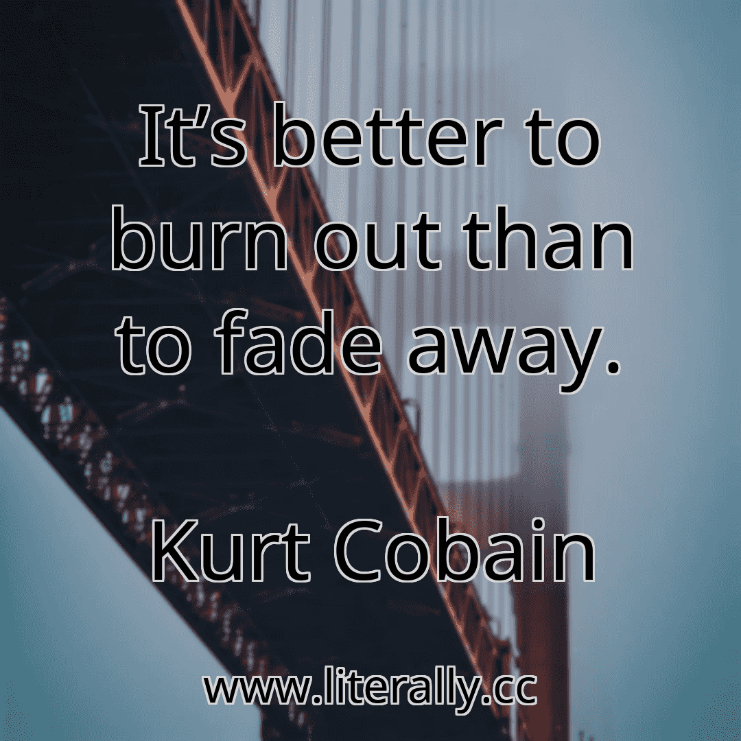 It’s better to burn out than to fade away.
Kurt Cobain
