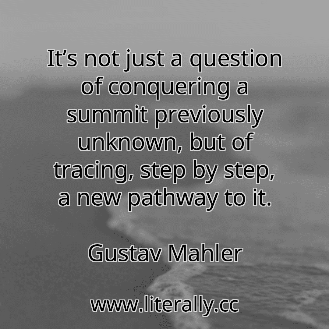 It’s not just a question of conquering a summit previously unknown, but of tracing, step by step, a new pathway to it.
Gustav Mahler
