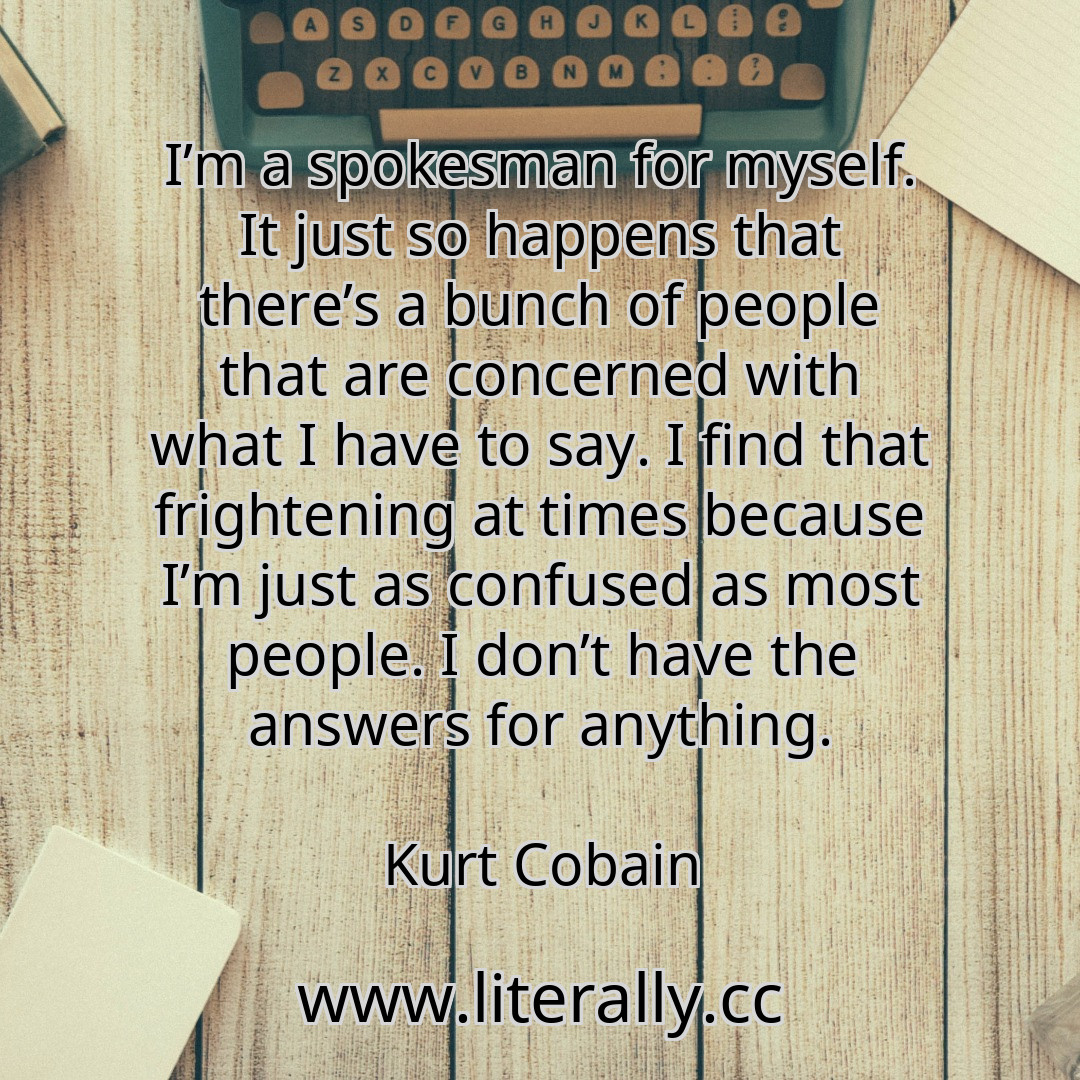 I’m a spokesman for myself. It just so happens that there’s a bunch of people that are concerned with what I have to say. I find that frightening at times because I’m just as confused as most people. I don’t have the answers for anything.
Kurt Cobain
