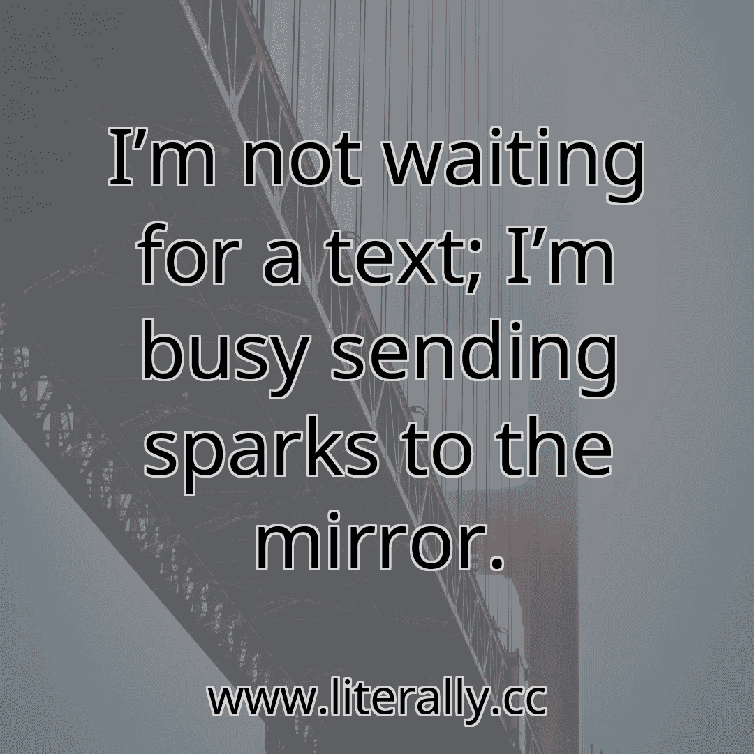 I’m not waiting for a text; I’m busy sending sparks to the mirror.
