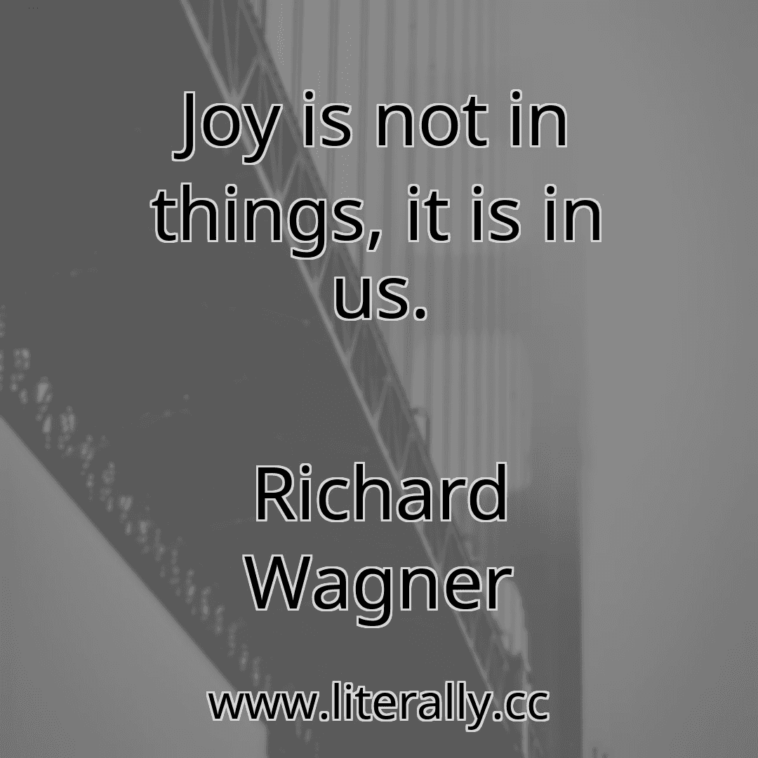 Joy is not in things, it is in us.
Richard Wagner
