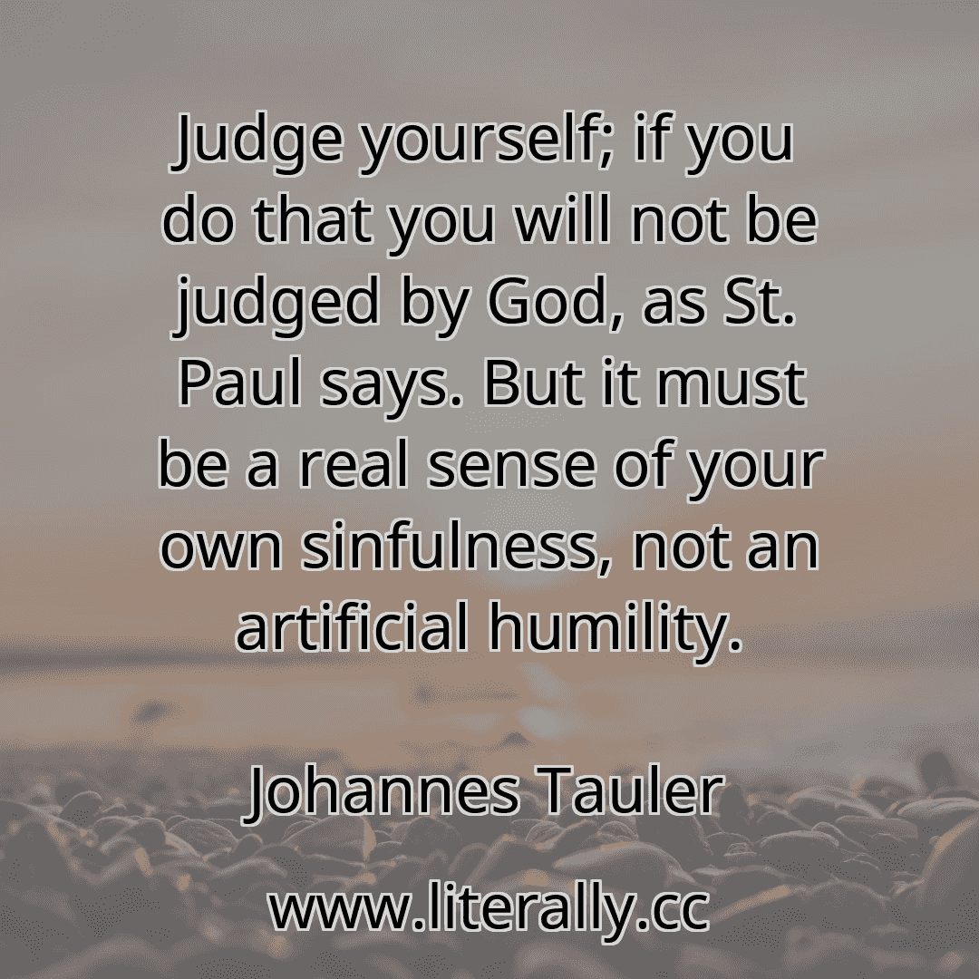 Judge yourself; if you do that you will not be judged by God, as St. Paul says. But it must be a real sense of your own sinfulness, not an artificial humility.
Johannes Tauler
