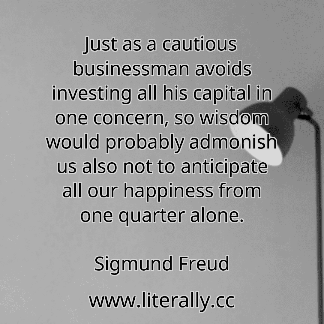 Just as a cautious businessman avoids investing all his capital in one concern, so wisdom would probably admonish us also not to anticipate all our happiness from one quarter alone.
Sigmund Freud
