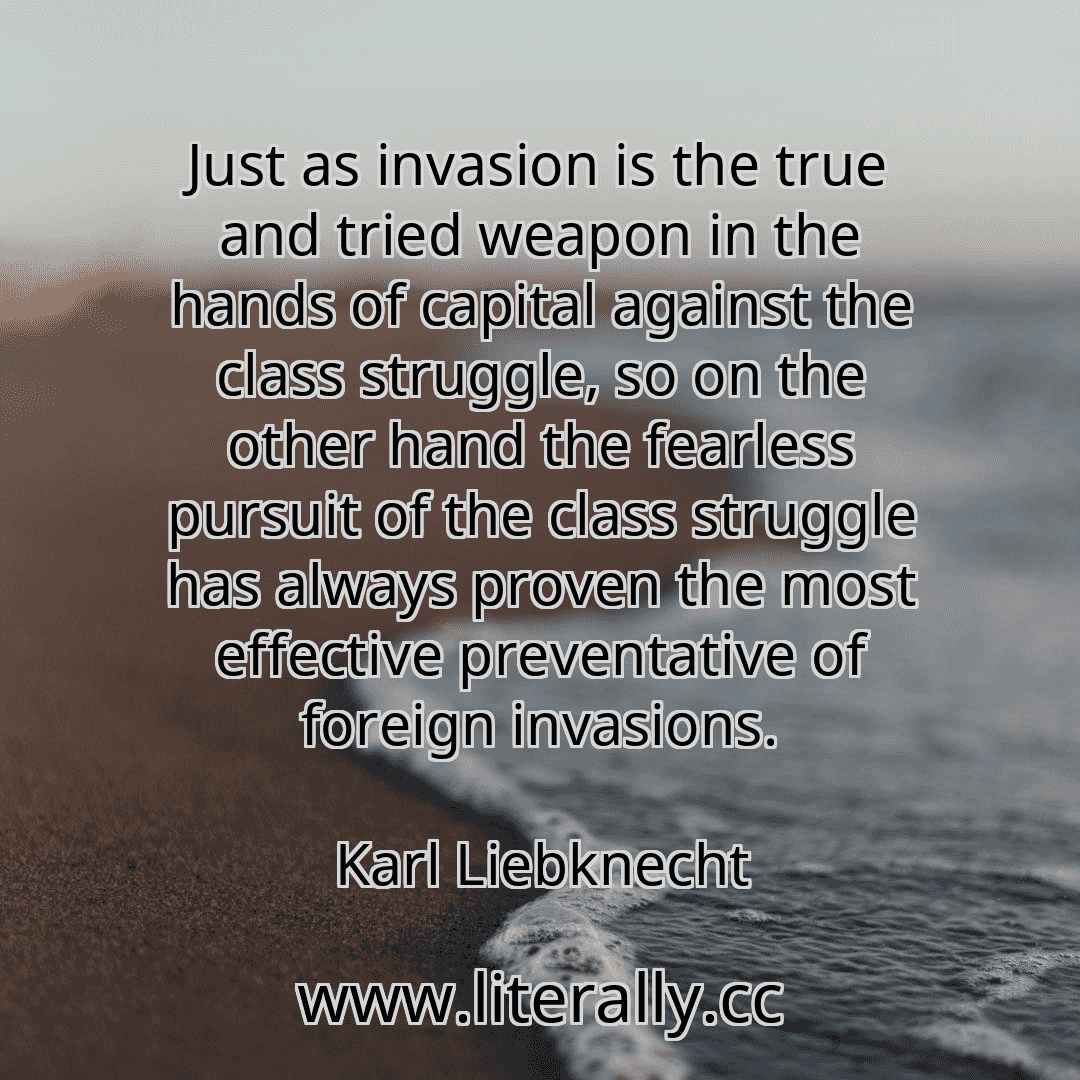 Just as invasion is the true and tried weapon in the hands of capital against the class struggle, so on the other hand the fearless pursuit of the class struggle has always proven the most effective preventative of foreign invasions.
Karl Liebknecht

