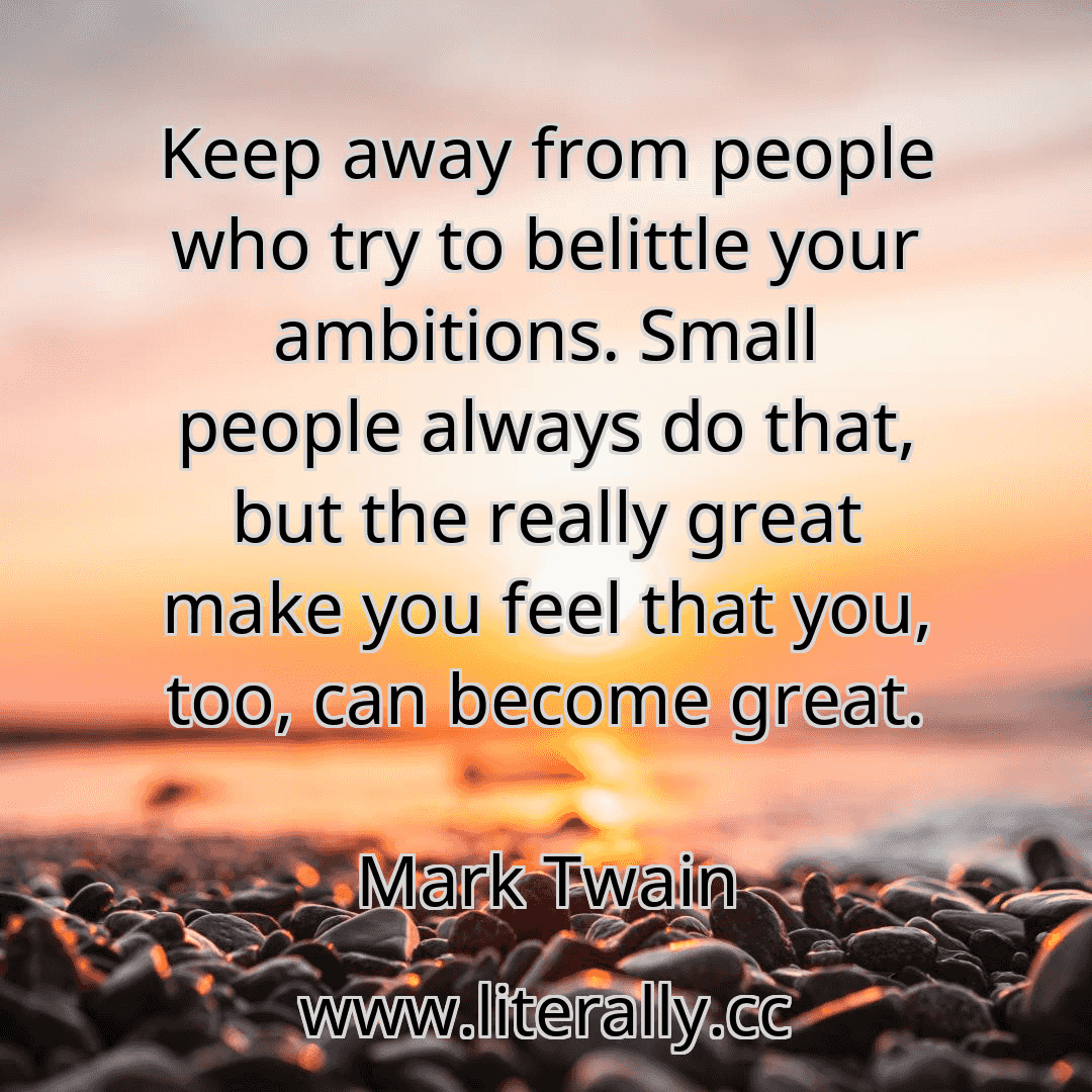 Keep away from people who try to belittle your ambitions. Small people always do that, but the really great make you feel that you, too, can become great.
Mark Twain
