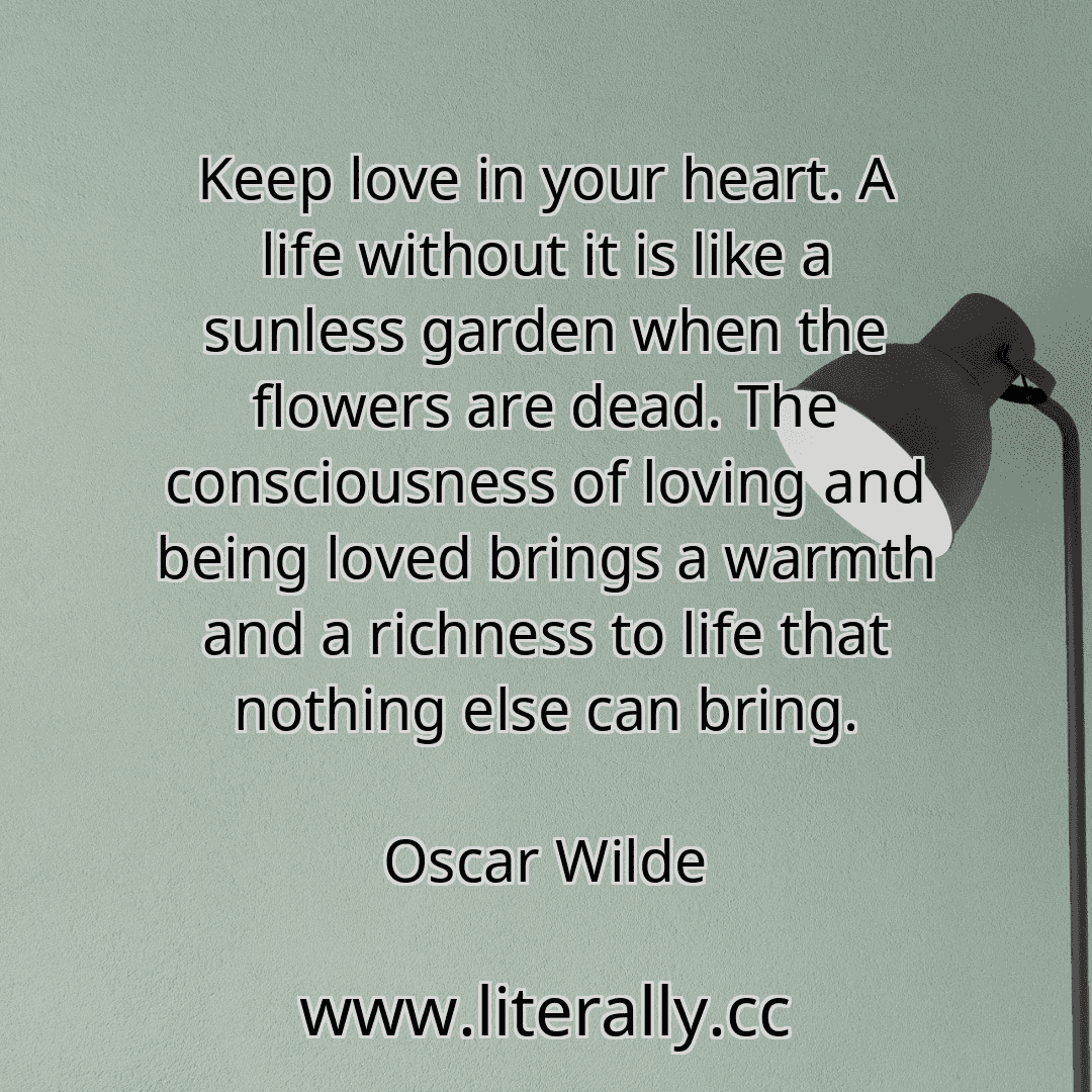 Keep love in your heart. A life without it is like a sunless garden when the flowers are dead. The consciousness of loving and being loved brings a warmth and a richness to life that nothing else can bring.
Oscar Wilde
