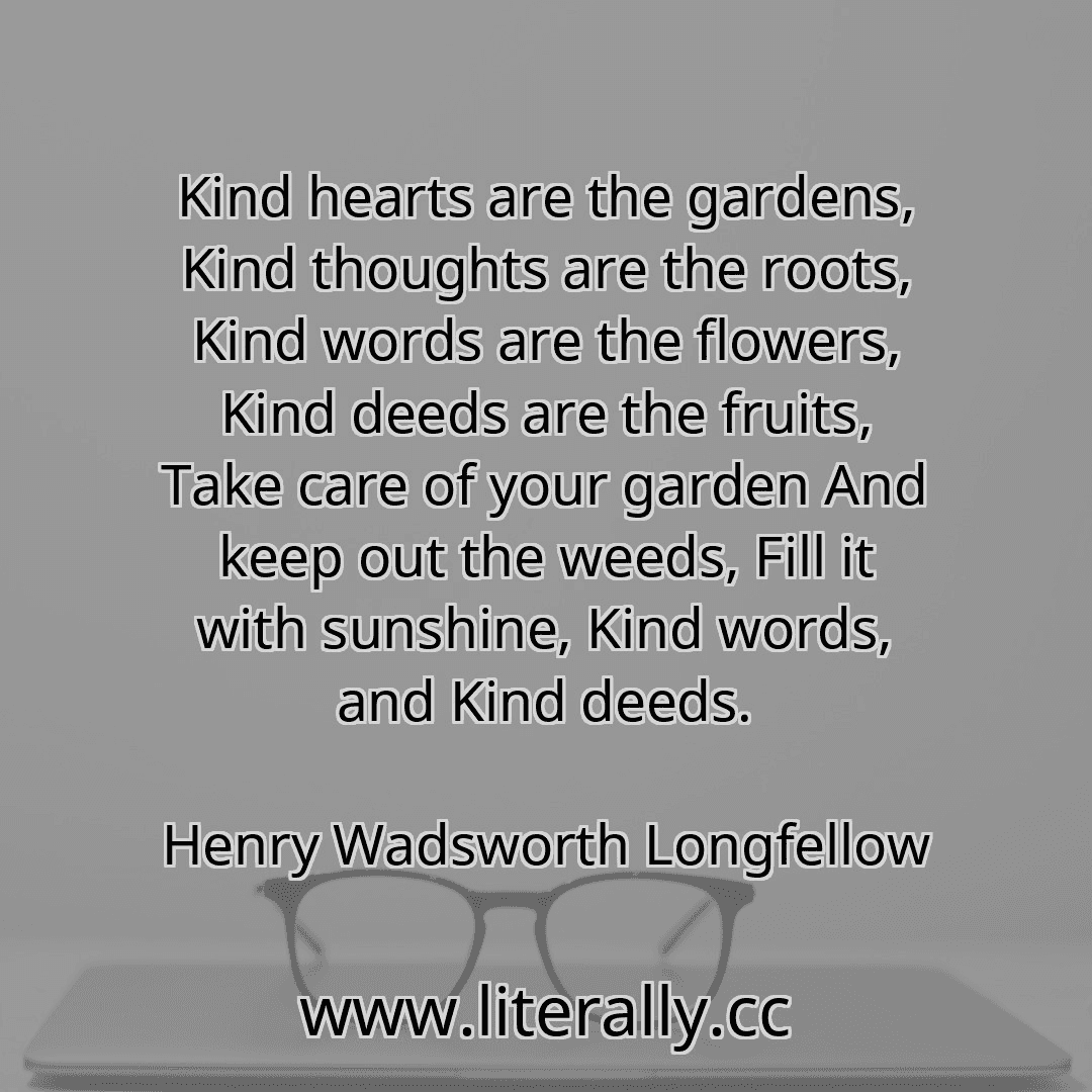 Kind hearts are the gardens, Kind thoughts are the roots, Kind words are the flowers, Kind deeds are the fruits, Take care of your garden And keep out the weeds, Fill it with sunshine, Kind words, and Kind deeds.
Henry Wadsworth Longfellow
