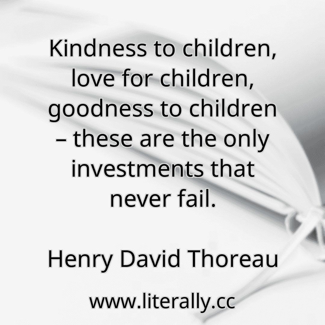 Kindness to children, love for children, goodness to children – these are the only investments that never fail.
Henry David Thoreau
