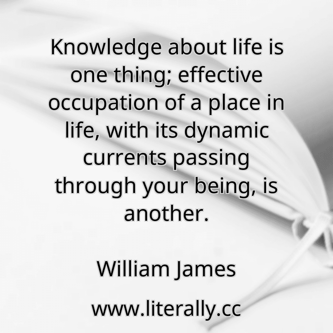Knowledge about life is one thing; effective occupation of a place in life, with its dynamic currents passing through your being, is another.
William James
