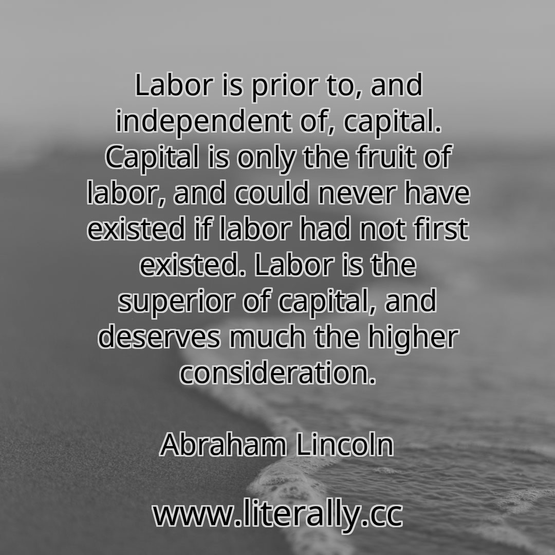 Labor is prior to, and independent of, capital. Capital is only the fruit of labor, and could never have existed if labor had not first existed. Labor is the superior of capital, and deserves much the higher consideration.
Abraham Lincoln
