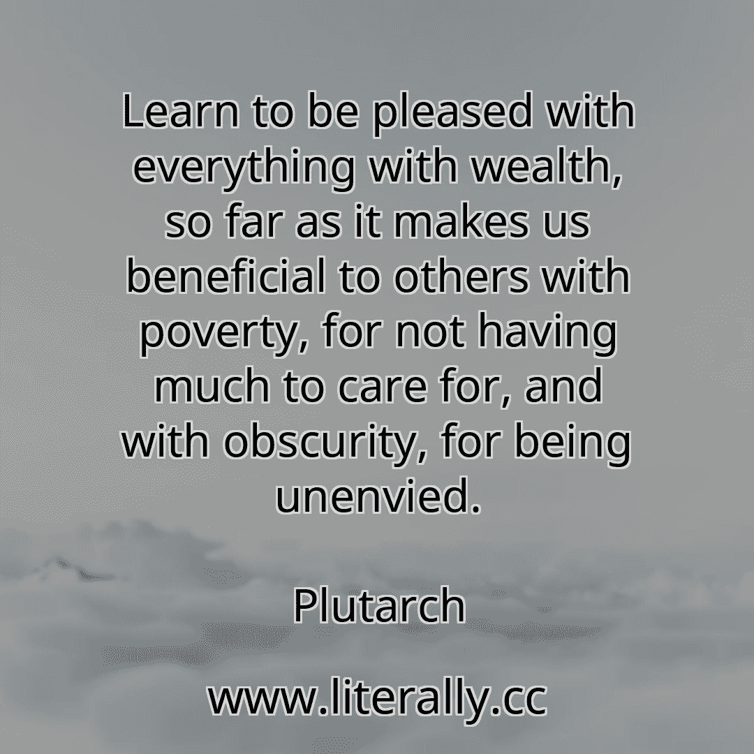 Learn to be pleased with everything with wealth, so far as it makes us beneficial to others with poverty, for not having much to care for, and with obscurity, for being unenvied.
Plutarch
